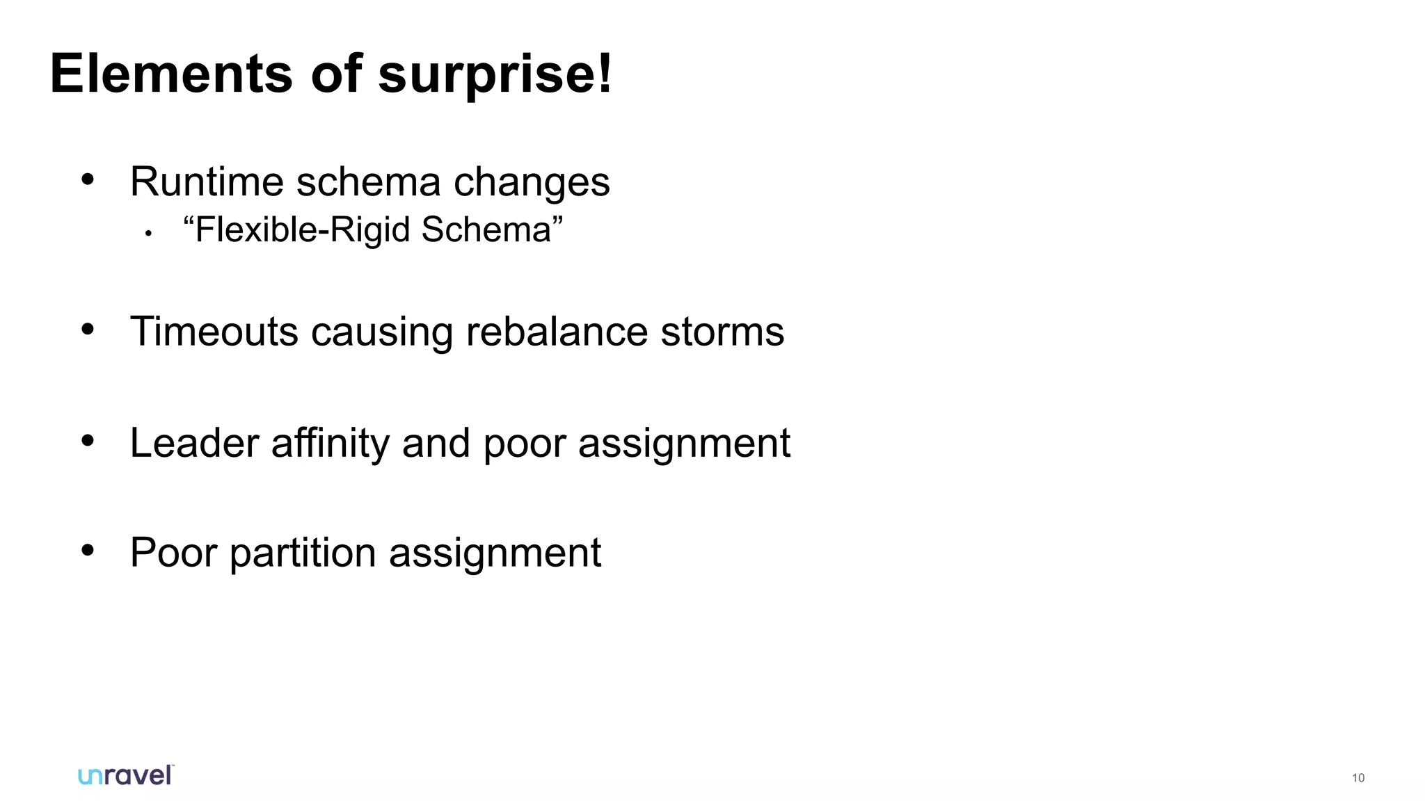 10
• Runtime schema changes
• “Flexible-Rigid Schema”
• Timeouts causing rebalance storms
• Leader affinity and poor assignment
• Poor partition assignment
Elements of surprise!
 