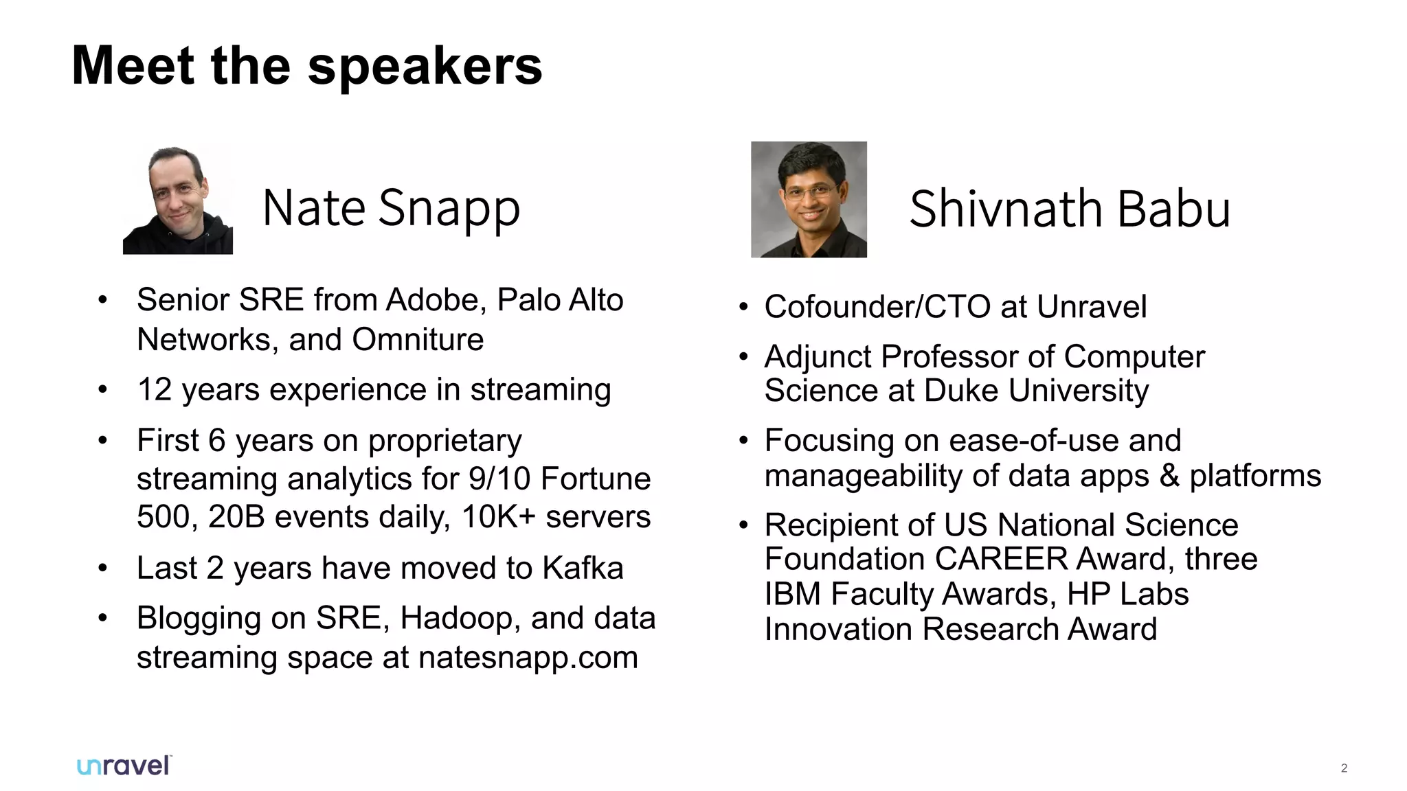 2
Meet the speakers
• Cofounder/CTO at Unravel
• Adjunct Professor of Computer
Science at Duke University
• Focusing on ease-of-use and
manageability of data apps & platforms
• Recipient of US National Science
Foundation CAREER Award, three
IBM Faculty Awards, HP Labs
Innovation Research Award
Shivnath BabuNate Snapp
• Senior SRE from Adobe, Palo Alto
Networks, and Omniture
• 12 years experience in streaming
• First 6 years on proprietary
streaming analytics for 9/10 Fortune
500, 20B events daily, 10K+ servers
• Last 2 years have moved to Kafka
• Blogging on SRE, Hadoop, and data
streaming space at natesnapp.com
 
