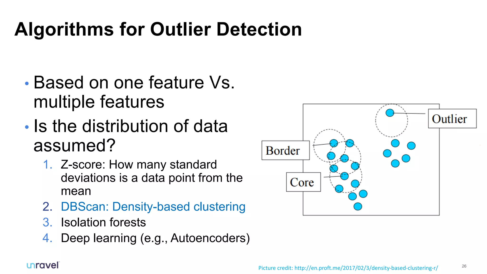 26
• Based on one feature Vs.
multiple features
• Is the distribution of data
assumed?
1. Z-score: How many standard
deviations is a data point from the
mean
2. DBScan: Density-based clustering
3. Isolation forests
4. Deep learning (e.g., Autoencoders)
Algorithms for Outlier Detection
Picture credit: http://en.proft.me/2017/02/3/density-based-clustering-r/
 