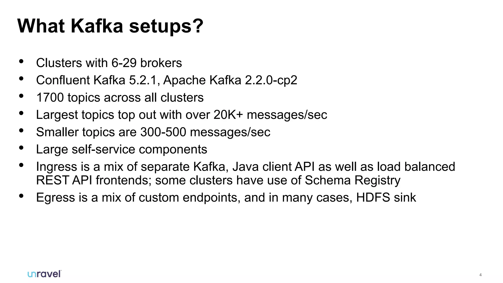 4
• Clusters with 6-29 brokers
• Confluent Kafka 5.2.1, Apache Kafka 2.2.0-cp2
• 1700 topics across all clusters
• Largest topics top out with over 20K+ messages/sec
• Smaller topics are 300-500 messages/sec
• Large self-service components
• Ingress is a mix of separate Kafka, Java client API as well as load balanced
REST API frontends; some clusters have use of Schema Registry
• Egress is a mix of custom endpoints, and in many cases, HDFS sink
What Kafka setups?
 