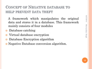 CONCEPT OF NEGATIVE DATABASE TO
HELP PREVENT DATA THEFT
A framework which manipulates the original
data and stores it in a database. This framework
mainly consists of four modules
 Database catching
 Virtual database encryption
 Database Encryption algorithm
 Negative Database conversion algorithm.
5/27/2014
10
ShivnandanSingh
 