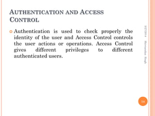 AUTHENTICATION AND ACCESS
CONTROL
 Authentication is used to check properly the
identity of the user and Access Control controls
the user actions or operations. Access Control
gives different privileges to different
authenticated users.
5/27/2014
14
ShivnandanSingh
 