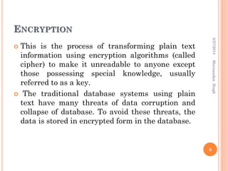 ENCRYPTION
 This is the process of transforming plain text
information using encryption algorithms (called
cipher) to make it unreadable to anyone except
those possessing special knowledge, usually
referred to as a key.
 The traditional database systems using plain
text have many threats of data corruption and
collapse of database. To avoid these threats, the
data is stored in encrypted form in the database.
5/27/2014
6
ShivnandanSingh
 