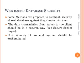 WEB-BASED DATABASE SECURITY
 Some Methods are proposed to establish security
of Web database against illegitimate intrusion.
 The data transmission from server to the client
should be in a secured way (use Secure Socket
Layer).
 Host identity of an end system should be
authenticated.
5/27/2014
7
ShivnandanSingh
 