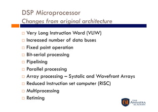 DSP Microprocessor
Changes from original architecture
  Very Long Instruction Word (VLIW)
  Increased number of data buses

  Fixed point operation

  Bit-serial processing

  Pipelining

  Parallel processing

  Array processing – Systolic and Wavefront Arrays

  Reduced Instruction set computer (RISC)

  Multiprocessing

  Retiming
 
