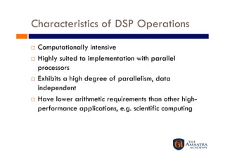 Characteristics of DSP Operations
  Computationally intensive
  Highly suited to implementation with parallel

   processors
  Exhibits a high degree of parallelism, data

   independent
  Have lower arithmetic requirements than other high-

   performance applications, e.g. scientific computing
 