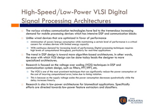 High-Speed/Low-Power VLSI Digital
Signal Processing Architectures 
    The various wireless communication technologies have led to the tremendous increasing
     demand for mobile processing devices which has intensive DSP and communication blocks
    Unlike wired devices that are optimized in favor of performance
         minimization of power/energy consumption while maintaining a certain level of performance is a critical
          concern for wireless devices with limited energy capacity
         With continuous demand for increasing levels of performance, Digital processing techniques requires
          high levels of computational throughput, particularly for real-time applications
    The trend in DSP design is toward more algorithm-based architectures. In other words,
     the ease with which VLSI design can be done today leads the designer to more
     specialized architectures.
    Research is focused on the voltage over scaling (VOS) techniques in DSP and
     communication system design, such as filters, FFT/IFFT, etc.
         The VOS is one of the most prominent techniques that can significantly reduce the power consumption at
          the cost of incurring computational error/noise due to timing violation.
         This is because as the supply voltage scales the power consumption decreases quadratically while the
          delay increases linearly.
    Research is also in low-power architectures for biomedical applications. Specifically
     efforts are directed towards low-power feature extractors and classifiers.
 
