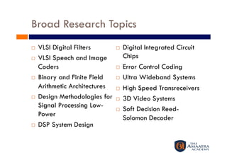 Broad Research Topics
    VLSI Digital Filters            Digital Integrated Circuit
    VLSI Speech and Image            Chips
     Coders                          Error Control Coding
    Binary and Finite Field         Ultra Wideband Systems
     Arithmetic Architectures        High Speed Transreceivers
    Design Methodologies for        3D Video Systems
     Signal Processing Low-
                                     Soft Decision Reed-
     Power
                                      Solomon Decoder
    DSP System Design 
 