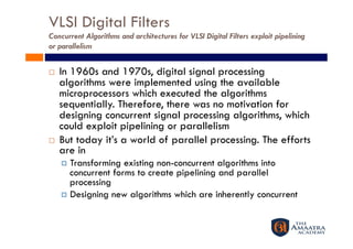VLSI Digital Filters
Concurrent Algorithms and architectures for VLSI Digital Filters exploit pipelining
or parallelism


    In 1960s and 1970s, digital signal processing
     algorithms were implemented using the available
     microprocessors which executed the algorithms
     sequentially. Therefore, there was no motivation for
     designing concurrent signal processing algorithms, which
     could exploit pipelining or parallelism
    But today it’s a world of parallel processing. The efforts
     are in
       Transforming  existing non-concurrent algorithms into
        concurrent forms to create pipelining and parallel
        processing
       Designing new algorithms which are inherently concurrent
 