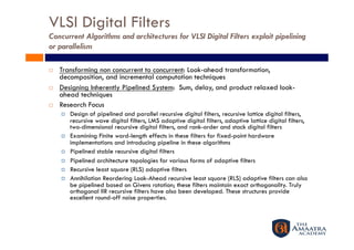 VLSI Digital Filters
Concurrent Algorithms and architectures for VLSI Digital Filters exploit pipelining
or parallelism

    Transforming non concurrent to concurrent: Look-ahead transformation,
     decomposition, and incremental computation techniques
    Designing Inherently Pipelined System: Sum, delay, and product relaxed look-
     ahead techniques
    Research Focus
         Design of pipelined and parallel recursive digital filters, recursive lattice digital filters,
          recursive wave digital filters, LMS adaptive digital filters, adaptive lattice digital filters,
          two-dimensional recursive digital filters, and rank-order and stack digital filters
         Examining Finite word-length effects in these filters for fixed-point hardware
          implementations and introducing pipeline in these algorithms
         Pipelined stable recursive digital filters
         Pipelined architecture topologies for various forms of adaptive filters
         Recursive least square (RLS) adaptive filters
         Annihilation Reordering Look-Ahead recursive least square (RLS) adaptive filters can also
          be pipelined based on Givens rotation; these filters maintain exact orthogonality. Truly
          orthogonal IIR recursive filters have also been developed. These structures provide
          excellent round-off noise properties.
 