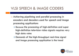 VLSI SPEECH & IMAGE CODERS
    Achieving pipelining and parallel processing in
     encoders and decoders used for speech and image
     processing applications
       Because the processing of high-definition and super
        high-definition television video signals requires very
        high data rates
       Demands of the high-throughput real-time signal
        and image processing application is the trend
 