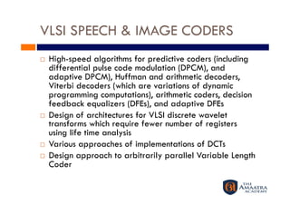 VLSI SPEECH & IMAGE CODERS
    High-speed algorithms for predictive coders (including
     differential pulse code modulation (DPCM), and
     adaptive DPCM), Huffman and arithmetic decoders,
     Viterbi decoders (which are variations of dynamic
     programming computations), arithmetic coders, decision
     feedback equalizers (DFEs), and adaptive DFEs
    Design of architectures for VLSI discrete wavelet
     transforms which require fewer number of registers
     using life time analysis
    Various approaches of implementations of DCTs
    Design approach to arbitrarily parallel Variable Length
     Coder
 