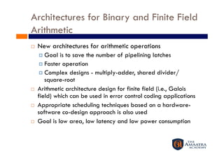 Architectures for Binary and Finite Field
Arithmetic
    New architectures for arithmetic operations
       Goal  is to save the number of pipelining latches
       Faster operation
       Complex designs - multiply-adder, shared divider/
        square-root
    Arithmetic architecture design for finite field (i.e., Galois
     field) which can be used in error control coding applications
    Appropriate scheduling techniques based on a hardware-
     software co-design approach is also used
    Goal is low area, low latency and low power consumption
 
