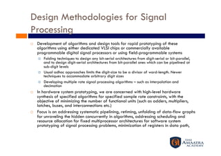 Design Methodologies for Signal
Processing
    Development of algorithms and design tools for rapid prototyping of these
     algorithms using either dedicated VLSI chips or commercially available
     programmable digital signal processors or using field-programmable systems
         Folding techniques to design any bit-serial architectures from digit-serial or bit-parallel,
          and to design digit-serial architectures from bit-parallel ones which can be pipelined at
          sub-digit levels
         Usual adhoc approaches limits the digit-size to be a divisor of word-length. Newer
          techniques to accommodate arbitrary digit sizes
         Developing multiple rate signal processing algorithms – such as interpolation and
          decimation
    In hardware system prototyping, we are concerned with high-level hardware
     synthesis of specified algorithms for specified sample rate constraints, with the
     objective of minimizing the number of functional units (such as adders, multipliers,
     latches, buses, and interconnections etc.)
    Focus is on addressing systematic pipelining, retiming, unfolding of data-flow graphs
     for unraveling the hidden concurrently in algorithms, addressing scheduling and
     resource allocation for fixed multiprocessor architectures for software system
     prototyping of signal processing problems, minimization of registers in data path,
 