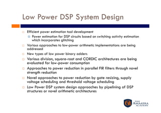 Low Power DSP System Design
    Efficient power estimation tool development
       Power estimation for DSP circuits based on switching activity estimation
         which incorporates glitching
    Various approaches to low-power arithmetic implementations are being
     addressed
    New types of low power binary adders
    Various division, square-root and CORDIC architectures are being
     evaluated for low-power consumption
    Approaches to power reduction in parallel FIR filters through novel
     strength reduction
    Novel approaches to power reduction by gate resizing, supply
     voltage scheduling and threshold voltage scheduling
    Low Power DSP system design approaches by pipelining of DSP
     structures or novel arithmetic architectures
 