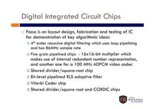 Digital Integrated Circuit Chips
    Focus is on layout design, fabrication and testing of IC
     for demonstration of key algorithmic ideas
       4thorder recursive digital filtering which uses loop pipelining
        and has 86MHz sample rate
       Fine grain pipelined chips - 16x16-bit multiplier which
        makes use of internal redundant number representation,
        and another one for a 100 MHz ADPCM video codec
       Shared divider/square-root chip
       Bit-level pipelined RLS adaptive filter
       Viterbi Coder chip
       Shared divider/square root and CORDIC chips
 