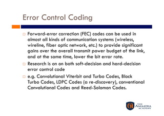 Error Control Coding
    Forward-error correction (FEC) codes can be used in
     almost all kinds of communication systems (wireless,
     wireline, fiber optic network, etc.) to provide significant
     gains over the overall transmit power budget of the link,
     and at the same time, lower the bit error rate.
    Research is on on both soft-decision and hard-decision
     error control code
    e.g. Convolutional Viterbit and Turbo Codes, Block
     Turbo Codes, LDPC Codes (a re-discovery), conventional
     Convolutional Codes and Reed-Solomon Codes.
 