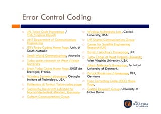 Error Control Coding
    JPL Turbo Code Homepage /                    Wireless Multimedia Lab., Cornell
     TDA Progress Reports                          University, USA.
    ANT Department of Communications             LNT Digital Communications Group
     Engineering                                  Center for Satellite Engineering
    ITR's Turbo Coding Home Page, Univ. of        Research (UK)
     South Australia                              David J. MacKay's Homepage, U.K.
    Small World Communications, Australia        Turbo Codes at West Virginia University,
    Turbo codes research at West Virginia         West Virginia University, USA.
     University                                   Jakob Anderson's Homepage, Technical
    Block Turbo Codes Home Page, ENST de          University of Denmark.
     Bretagne, France.                            Patrick Robertson's Homepage, DLR,
    Wireless Systems Laboratory, Georgia          Germany
     Institute of Technology, USA.                Error Correcting Codes (ECC) Home
    Politecnico di Torino's Turbo-codes page      Page,
    Technische Universität Lehrstuhl für         Coding Research Group, University of
     Nachrichtentechnik München, Germany           Notre Dame.
    Caltech Communications Group
 
