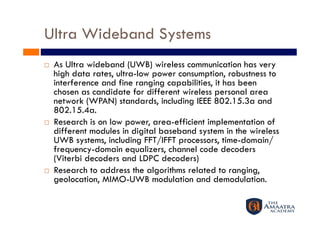 Ultra Wideband Systems
    As Ultra wideband (UWB) wireless communication has very
     high data rates, ultra-low power consumption, robustness to
     interference and fine ranging capabilities, it has been
     chosen as candidate for different wireless personal area
     network (WPAN) standards, including IEEE 802.15.3a and
     802.15.4a.
    Research is on low power, area-efficient implementation of
     different modules in digital baseband system in the wireless
     UWB systems, including FFT/IFFT processors, time-domain/
     frequency-domain equalizers, channel code decoders
     (Viterbi decoders and LDPC decoders)
    Research to address the algorithms related to ranging,
     geolocation, MIMO-UWB modulation and demodulation.
 