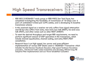 High Speed Transreceivers
    IEEE 802.310GBASE-T study group or IEEE-P802.3an Task Force, has
     completed investigating the feasibility of transmission of 10 Gbps over 4
     pairs of unshielded twisted pair (UTP) cables, and is developing its baseline
     transmission scheme
    In this received signal at a receiver not only suffers from signal attenuation
     and ISI but also suffers from echo, near-end cross talk (NEXT), far-end cross
     talk (FEXT), and other noises such as alien NEXT (ANEXT)
    To meet the desired throughput and target BER requirements, we need to
     perform significant amount of DSP operations in the transceivers, which
     include channel equalization, channel coding, and echo/NEXT/FEXT
     cancellation.
    Research focus is on high speed, low power and area-efficient
     implementation of various DSP blocks used in 10GBASE-T Transceiver which
     includes Parallel Decision Feedback Decoders, High speed Tomlinson-Harashima
     precoders, Interleaved trellis coded modulation and decoding, Efficient long FIR
     Adaptive Filter Implementation and Low Power Echo&Next Cancellers
 