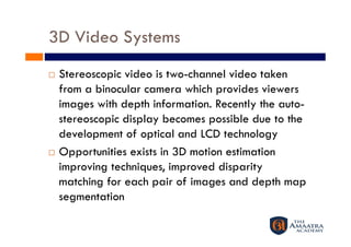 3D Video Systems
  Stereoscopic video is two-channel video taken
   from a binocular camera which provides viewers
   images with depth information. Recently the auto-
   stereoscopic display becomes possible due to the
   development of optical and LCD technology
  Opportunities exists in 3D motion estimation

   improving techniques, improved disparity
   matching for each pair of images and depth map
   segmentation
 