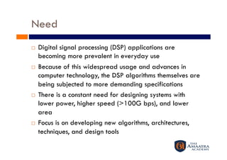 Need
    Digital signal processing (DSP) applications are
     becoming more prevalent in everyday use
    Because of this widespread usage and advances in
     computer technology, the DSP algorithms themselves are
     being subjected to more demanding specifications
    There is a constant need for designing systems with
     lower power, higher speed (>100G bps), and lower
     area
    Focus is on developing new algorithms, architectures,
     techniques, and design tools
 