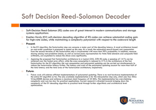 Soft Decision Reed-Solomon Decoder
    Soft-Decision Reed-Solomon (RS) codes are of great interest in modern communications and storage
     systems applications
    Koetter-Vardy (KV) soft-decision decoding algorithm of RS codes can achieve substantial coding gain
     for high-rate codes, while maintaining a complexity polynomial with respect to the codeword length
    Present:
         In the KV algorithm, the factorization step can consume a major part of the decoding latency. A novel architecture based
          on root-order prediction is proposed to speed up this step. As a result, the exhaustive-search-based root computation
          from the second iteration of the factorization step is circumvented with more than 99% probability. In addition, resource
          sharing among root-prediction blocks, as well as normal basis representation for finite field elements and composite field
          arithmetic, are exploited to reduce the silicon area significantly.
         Applying the proposed fast factorization architecture to a typical (255, 239) RS code, a speedup of 141% can be
          achieved over the fastest prior effort, while the area consumption is reduced to 31% In the architecture of the fast
          factorization for the KV algorithm, the root computation and polynomial updating can be carried out simultaneously to
          reduce the factorization latency further. The latency and area of the polynomial updating account for more than half of
          the total latency and the total area of the factorization architecture, respectively.
    Future:
         Future work will address efficient implementations of polynomial updating. There is no real hardware implementation of
          the entire KV algorithm so far. The only available implementation is for the interpolation step only, which uses four Xilinx
          Virtex2000E devices and achieves a maximum clock frequency of 23 MHz. This implementation has overwhelming
          complexity and runs too slow for practical applications. Current research is directed towards bringing down the
          complexity of the KV decoding algorithm to practical level through further algorithmic and architectural level
          optimizations.
 