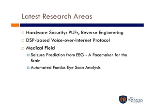 Latest Research Areas
  Hardware Security: PUFs, Reverse Engineering
  DSP-based Voice-over-Internet Protocol 

  Medical Field

       Seizure   Prediction from EEG - A Pacemaker for the
        Brain  
       Automated Fundus Eye Scan Analysis 
 