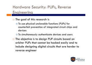 Hardware Security: PUFs, Reverse
Engineering 
    The goal of this research is
       To use physical unclonable functions (PUFs) for
        counterfeit prevention of integrated circuit chips and
        devices
       To simultaneously authenticate devices and users

    The objective is to design PUF circuits based on
     arbiter PUFs that cannot be hacked easily and to
     include designing digital circuits that are harder to
     reverse engineer
 