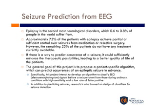 Seizure Prediction from EEG 
    Epilepsy is the second most neurological disorders, which 0.6 to 0.8% of
     people in the world suffer from. 
    Approximately 75% of the patients with epilepsy achieve partial or
     sufficient control over seizures from medication or resective surgery. 
     However, the remaining 25% of the patients do not have any treatment
     currently available. 
    If there is a way to predict occurrence of a seizure, it could sufficiently
     enhance the therapeutic possibilities, leading to a better quality of life of
     the patients.
    The general goal of this project is to propose a patient-specific algorithm,
     which can predict occurrences of an epileptic seizure in advance. 
         Specifically, this project intends to develop an algorithm to classify EEG
          (electroencephalogram) signals before a seizure onset from those during ordinary
          conditions with high sensitivity and a low rate of false positive
         In addition to predicting seizures, research is also focused on design of classifiers for
          seizure detection
 