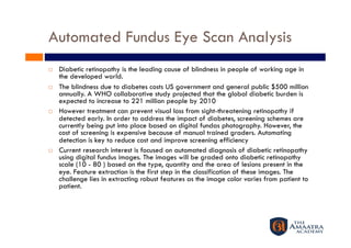 Automated Fundus Eye Scan Analysis 
    Diabetic retinopathy is the leading cause of blindness in people of working age in
     the developed world.
    The blindness due to diabetes costs US government and general public $500 million
     annually. A WHO collaborative study projected that the global diabetic burden is
     expected to increase to 221 million people by 2010
    However treatment can prevent visual loss from sight-threatening retinopathy if
     detected early. In order to address the impact of diabetes, screening schemes are
     currently being put into place based on digital fundas photography. However, the
     cost of screening is expensive because of manual trained graders. Automating
     detection is key to reduce cost and improve screening efficiency
    Current research interest is focused on automated diagnosis of diabetic retinopathy
     using digital fundus images. The images will be graded onto diabetic retinopathy
     scale (10 - 80 ) based on the type, quantity and the area of lesions present in the
     eye. Feature extraction is the first step in the classification of these images. The
     challenge lies in extracting robust features as the image color varies from patient to
     patient.
 