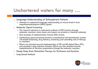 Unchartered waters for many …
    Language Understanding of Schizophrenic Patients
         Attempts to understand language understanding at various levels in from
          magnetoencephalogram (MEG) signals
    Molecular Signal Processing
         This research attempts to understand synthesis of DSP functions through
          molecular reactions, where inputs and outputs are proteins or chemical molecules
         One example of implementation involves DNA strands.
         Synthesizing signal processing functions in biochemical and biomolecular systems
          will enable biosensing, drug delivery, monitoring and controlling rate of therapy
          or treatment
         Efforts are directed towards implementation of FIR and IIR digital filters, FFTs,
          and equalizers using chemical reactions. Efforts are also directed towards
          implementation of iterative computations through the molecular reactions
    Design Deep Brain Stimulation Therapy for Parkinsons and Dystonia
    Lung Sound Analysis
 