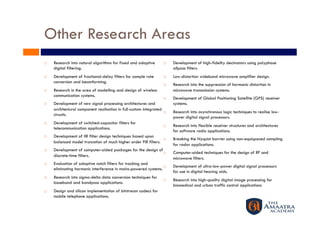 Other Research Areas
    Research into natural algorithms for fixed and adaptive             Development of high-fidelity decimators using polyphase
     digital filtering.                                                   allpass filters.
    Development of fractional-delay filters for sample rate             Low-distortion wideband microwave amplifier design.
     conversion and beamforming.
                                                                         Research into the suppression of harmonic distortion in
    Research in the area of modelling and design of wireless             microwave transmission systems.
     communication systems.
                                                                         Development of Global Positioning Satellite (GPS) receiver
    Development of new signal processing architectures and               systems.
     architectural component realisation in full-custom integrated
                                                                         Research into asynchronous logic techniques to realise low-
     circuits.
                                                                          power digital signal processors.
    Development of switched-capacitor filters for
                                                                         Research into flexible receiver structures and architectures
     telecommunication applications.
                                                                          for software radio applications.
    Development of IIR filter design techniques based upon
                                                                         Breaking the Nyquist barrier using non-equispaced sampling
     balanced model truncation of much higher order FIR filters.
                                                                          for radar applications.
    Development of computer-aided packages for the design of
                                                                         Computer-aided techniques for the design of RF and
     discrete-time filters.
                                                                          microwave filters.
    Evaluation of adaptive notch filters for tracking and
                                                                         Development of ultra-low-power digital signal processors
     eliminating harmonic interference in mains-powered systems.
                                                                          for use in digital hearing aids.
    Research into sigma-delta data conversion techniques for
                                                                         Research into high-quality digital image processing for
     baseband and bandpass applications.
                                                                          biomedical and urban traffic control applications
    Design and silicon implementation of bitstream codecs for
     mobile telephone applications.
 