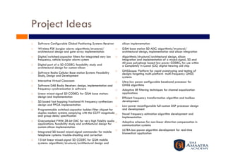 Project Ideas
    Software Configurable Global Positioning Systems Receiver           silicon implementation
    Wireless FSK burglar alarm: algorithmic/structural/                GSM base station SD ADC: algorithmic/structural/
     architectural design and gate array implementation                  architectural design, implementation and silicon integration
    Digital/switched-capacitor filters for integrated very low         Algorithmic/structural/architectural design, silicon
     frequency, vehicle burglar alarm system                             integration and implementation of a mixed-signal, SD and
                                                                         All pass polyphase based low-power CODEC, for use within
    Digital part of a SD CODEC: feasibility study and                   a Completely In Canal (CIC) digital hearing aid chip
     architectural design for custom-silicon
                                                                        GNSScope: Platform for rapid prototyping and testing of
    Software Radio Cellular Base station System: Feasibility            designs targeting multi-platform multi-frequency GNSS
     Study, Design and Development                                       systems
    Interactive Virtual Classroom                                      Ultra-low power configurable baseband processor for
    Software DAB Radio Receiver: design, implementation and             GNSS algorithms
     frequency synchronization in software                              Adaptive IIR filtering techniques for channel equalization
    Linear mixed-signal SD CODECs for GSM base station:                 applications
     design and implementation                                          Efficient frequency transformation algorithm and toolbox
    SD based fast hopping fractional-N frequency synthesizer:           development
     design and FPGA implementation                                     Low-power reconfigurable full-custom DSP processor design
    Programmable switched-capacitor ladder-filter chipset for           and development
     duplex modem systems complying with the CCITT magnitude            Novel frequency estimation algorithm development and
     and group delay specification                                       Implementation
    Oversampled PWM 28-bit DAC for very high fidelity audio            Adaptive schemes for non-linear distortion compensation in
     applications: feasibility study and architectural design for        communication systems
     custom-silicon implementation
                                                                        ULTRA-low-power algorithm development for real-time
    Integrated SD based mixed-signal commander for mobile               biomedical application
     telephone systems: trouble-shooting and correction
    13-bit linear mixed-signal SD CODEC for GSM mobile
     systems: algorithmic/structural/architectural design and
 