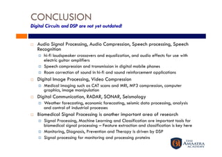CONCLUSION
Digital Circuits and DSP are not yet outdated!


    Audio Signal Processing, Audio Compression, Speech processing, Speech
     Recognition
         hi-fi loudspeaker crossovers and equalization, and audio effects for use with
          electric guitar amplifiers
         Speech compression and transmission in digital mobile phones
         Room correction of sound in hi-fi and sound reinforcement applications
    Digital Image Processing, Video Compression
         Medical imaging such as CAT scans and MRI, MP3 compression, computer
          graphics, image manipulation
    Digital Communication, RADAR, SONAR, Seismology
         Weather forecasting, economic forecasting, seismic data processing, analysis
          and control of industrial processes
    Biomedical Signal Processing is another important area of research
         Signal Processing, Machine Learning and Classification are important tools for
          biomedical signal processing – Feature extraction and classification is key here
         Monitoring, Diagnosis, Prevention and Therapy is driven by DSP
         Signal processing for monitoring and processing proteins
 