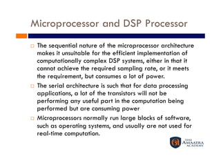 Microprocessor and DSP Processor
    The sequential nature of the microprocessor architecture
     makes it unsuitable for the efficient implementation of
     computationally complex DSP systems, either in that it
     cannot achieve the required sampling rate, or it meets
     the requirement, but consumes a lot of power.
    The serial architecture is such that for data processing
     applications, a lot of the transistors will not be
     performing any useful part in the computation being
     performed but are consuming power
    Microprocessors normally run large blocks of software,
     such as operating systems, and usually are not used for
     real-time computation.
 