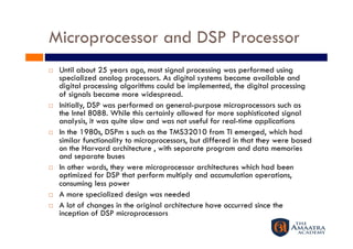 Microprocessor and DSP Processor
    Until about 25 years ago, most signal processing was performed using
     specialized analog processors. As digital systems became available and
     digital processing algorithms could be implemented, the digital processing
     of signals became more widespread.
    Initially, DSP was performed on general-purpose microprocessors such as
     the Intel 8088. While this certainly allowed for more sophisticated signal
     analysis, it was quite slow and was not useful for real-time applications
    In the 1980s, DSPm s such as the TMS32010 from TI emerged, which had
     similar functionality to microprocessors, but differed in that they were based
     on the Harvard architecture , with separate program and data memories
     and separate buses
    In other words, they were microprocessor architectures which had been
     optimized for DSP that perform multiply and accumulation operations,
     consuming less power
    A more specialized design was needed
    A lot of changes in the original architecture have occurred since the
     inception of DSP microprocessors
 
