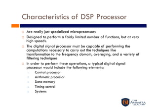Characteristics of DSP Processor
    Are really just specialized microprocessors
    Designed to perform a fairly limited number of functions, but at very
     high speeds.
    The digital signal processor must be capable of performing the
     computations necessary to carry out the techniques like
     transformation to the frequency domain, averaging, and a variety of
     filtering techniques
    In order to perform these operations, a typical digital signal
     processor would include the following elements:
     1.    Control processor
     2.    Arithmetic processor
     3.    Data memory
     4.    Timing control
     5.    Systems
 