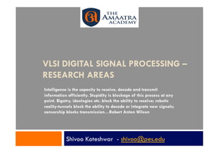 VLSI DIGITAL SIGNAL PROCESSING –
RESEARCH AREAS
Intelligence is the capacity to receive, decode and transmit
information efficiently. Stupidity is blockage of this process at any
point. Bigotry, ideologies etc. block the ability to receive; robotic
reality-tunnels block the ability to decode or integrate new signals;
censorship blocks transmission…Robert Anton Wilson




           Shivoo Koteshwar - shivoo@pes.edu
 