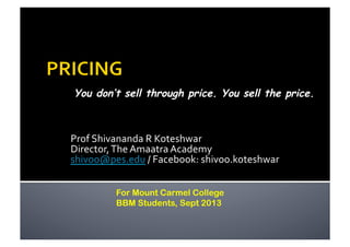 Prof	
  Shivananda	
  R	
  Koteshwar	
  
Director,	
  The	
  Amaatra	
  Academy	
  
shivoo@pes.edu	
  /	
  Facebook:	
  shivoo.koteshwar	
  
You don’t sell through price. You sell the price.
For Mount Carmel College
BBM Students, Sept 2013
 