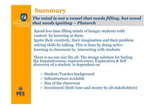 Summary
The mind is not a vessel that needs filling, but wood
that needs igniting – Plutarch
Spend less time filling minds of hungry students with
content by lecturing at them.
Ignite their creativity, their imagination and their problem
solving skills by talking. This is done by doing active
learning in classroom by interacting with students

There is no one size fits all. The design solution for fueling
the Inquisitiveness, expressiveness, Exploration & Self
discovery of a student is dependent on

    –  Student/Teacher background
    –  Infrastructure available
    –  Size of the classroom
    –  Investment (Both time and money by all stakeholders)
 