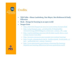 Credits

•  TED Talks –Diana Laufenberg, Dan Mayer, Ken Robinson & Emily
   Pillowton
•  Book - Design for learning in an open world
•  Images from
    –  http://skerricks.blogspot.in/2011/02/21st-century-learners.html
    –  http://3.bp.blogspot.com/_ayCytGsy6YE/TUO9jZmOlkI/
       AAAAAAAAA3g/S8HlTXHgp3w/s1600/21st_century_PR_2.jpg
    –  http://cartist.edublogs.org/2011/08/18/what-exactly-does-a-21st-
       century-learner-look-like/
    –  http://promise.smesnews.org/concepts/21st-century-learning/
    –  http://wwpk-3.sharpschool.com/tc_teachers/grade_levels/grade_3/
       mrs__pellicciotti/21st_century_learners/
    –  http://www.microassist.com/custom-e-learning/the-learning-
       dispatch/are-learning-differences-between-generations-myth
 