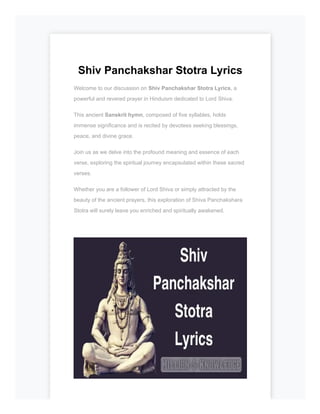 Shiv Panchakshar Stotra Lyrics
Welcome to our discussion on Shiv Panchakshar Stotra Lyrics, a
powerful and revered prayer in Hinduism dedicated to Lord Shiva.
This ancient Sanskrit hymn, composed of five syllables, holds
immense significance and is recited by devotees seeking blessings,
peace, and divine grace.
Join us as we delve into the profound meaning and essence of each
verse, exploring the spiritual journey encapsulated within these sacred
verses.
Whether you are a follower of Lord Shiva or simply attracted by the
beauty of the ancient prayers, this exploration of Shiva Panchakshara
Stotra will surely leave you enriched and spiritually awakened.
 