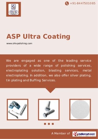 +91-8447501085

ASP Ultra Coating
www.shivpolishing.com

We are engaged as one of the leading service
providers of a wide range of polishing services,
electroplating

solution,

blasting

services,

metal

electroplating. In addition, we also oﬀer silver plating,
tin plating and Buffing Services.

A Member of

 