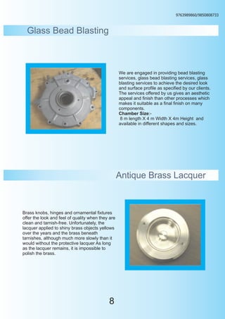 9763989860/9850808733



  Glass Bead Blasting



                                                   We are engaged in providing bead blasting
                                                   services, glass bead blasting services, glass
                                                   blasting services to achieve the desired look
                                                   and surface profile as specified by our clients.
                                                   The services offered by us gives an aesthetic
                                                   appeal and finish than other processes which
                                                   makes it suitable as a final finish on many
                                                   components.
                                                   Chamber Size:-
                                                    8 m length X 4 m Width X 4m Height and
                                                   available in different shapes and sizes.




                                                   Antique Brass Lacquer


Brass knobs, hinges and ornamental fixtures
offer the look and feel of quality when they are
clean and tarnish-free. Unfortunately, the
lacquer applied to shiny brass objects yellows
over the years and the brass beneath
tarnishes, although much more slowly than it
would without the protective lacquer As long
as the lacquer remains, it is impossible to
polish the brass.




                                            8
 