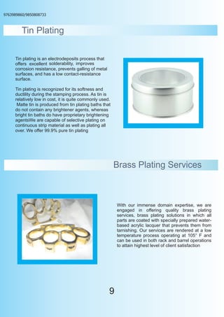 9763989860/9850808733



        Tin Plating

     Tin plating is an electrodeposits process that
     offers excellent solderability, improves
     corrosion resistance, prevents galling of metal
     surfaces, and has a low contact-resistance
     surface.

     Tin plating is recognized for its softness and
     ductility during the stamping process. As tin is
     relatively low in cost, it is quite commonly used.
      Matte tin is produced from tin plating baths that
     do not contain any brightener agents, whereas
     bright tin baths do have proprietary brightening
     agentsWe are capable of selective plating on
     continuous strip material as well as plating all
     over. We offer 99.9% pure tin plating




                                                          Brass Plating Services



                                                           With our immense domain expertise, we are
                                                           engaged in offering quality brass plating
                                                           services, brass plating solutions in which all
                                                           parts are coated with specially prepared water-
                                                           based acrylic lacquer that prevents them from
                                                           tarnishing. Our services are rendered at a low
                                                           temperature process operating at 105° F and
                                                           can be used in both rack and barrel operations
                                                           to attain highest level of client satisfaction




                                                       9
 