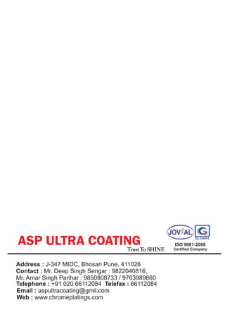 ASP ULTRA COATING                    Trust To SHINE
                                                      ISO 9001-2008
                                                      Certified Company



Address : J-347 MIDC, Bhosari Pune, 411026
Contact : Mr. Deep Singh Sengar : 9822040816,
Mr. Amar Singh Parihar : 9850808733 / 9763989860
Telephone : +91 020 66112084 Telefax : 66112084
Email : aspultracoating@gmil.com
Web : www.chromeplatings.com
 