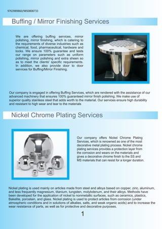 9763989860/9850808733



  Buffing / Mirror Finishing Services

     We are offering buffing services, mirror
     polishing, mirror finishing, which is catering to
     the requirements of diverse industries such as
     chemical, food, pharmaceutical, hardware and
     locks. We ensure 100% guarantee and tests
     our range on parameters such as uniform
     polishing, mirror polishing and extra sheen so
     as to meet the clients' specific requirements.
     In addition, we also provide door to door
     services for Buffing/Mirror Finishing.




 Our company is engaged in offering Buffing Services, which are rendered with the assistance of our
 advanced machinery that ensures 100% guaranteed mirror finish polishing. We make use of
 superior quality stainless steel that adds worth to the material. Our services ensure high durability
 and resistant to high wear and tear to the materials


  Nickel Chrome Plating Services


                                                 Our company offers Nickel Chrome Plating
                                                 Services, which is renowned as one of the most
                                                 decorative metal plating process. Nickel chrome
                                                 plating services provides a protection layer from
                                                 the corrosion and wears on the materials and
                                                 gives a decorative chrome finish to the SS and
                                                 MS materials that can resist for a longer duration.




Nickel plating is used mainly on articles made from steel and alloys based on copper, zinc, aluminum,
and less frequently magnesium, titanium, tungsten, molybdenum, and their alloys. Methods have
been developed for the application of nickel to nonmetallic surfaces, such as ceramics, plastics,
Bakelite, porcelain, and glass. Nickel plating is used to protect articles from corrosion (under
atmospheric conditions and in solutions of alkalies, salts, and weak organic acids) and to increase the
wear resistance of parts, as well as for protective and decorative purposes.

                                                    1
 