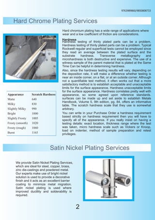 9763989860/9850808733



    Hard Chrome Plating Services
                                           Hard chromium plating has a wide range of applications where
                                           wear and a low coefficient of friction are considerations.
                                           Hardness
                                           Hardness testing of thinly plated parts can be a problem.
                                           Hardness testing of thinly plated parts can be a problem. Typical
                                           Rockwell regular and superficial tests cannot be employed since
                                           they read an average between the plated surface and the
                                           substrate      hardness.     Transverse      metallography      and
                                           microhardness is both destructive and expensive. The use of a
                                           witness sample of the parent material that is plated at the Same
                                           Time Can be helpful in determining hardness.
                                           Also, since the hardness testing results will vary, depending on
                                           the deposition rate, it will make a difference whether testing is
                                           near an inside corner, on a flat, or at an outside corner. Although
                                           not a quantifiable test method, it often works out that a more
                                           satisfactory method is to establish acceptable and unacceptable
                                           limits for the surface appearance. Hardness unacceptable limits
                                           for the surface appearance. Hardness correlates pretty well with
Appearance          Scratch Hardness       appearance, so some agreed upon reference standards.
Matte               640                    surfaces can be made up and set aside to establish Metals
                                           Handbook, Volume 5, 9th edition, pg. 84, offers an informative
Milky               830                    table. The scratch hardness scale that they use is somewhat
Slightly Milky      990                    arbitrary.
Bright              1000                   You can write in your Purchase Order a hardness requirement
                                           based strictly on hardness requirement then you will have to
Slightly Frosty     1005
                                           specify all of the appearance. If you really insist on having a
Frosty (smooth)     1020                   testing details: exact location, thickness range where the test
Frosty (rough)      1060                   was taken, micro hardness scale such as Vickers or Knoop,
                                           load on indenter, method of sample preparation and retest
Burnt               1165                   privileges.



                                  Satin Nickel Plating Services

         We provide Satin Nickel Plating Services,
         which are ideal for steel, copper, brass,
         zinc die-castings and powdered metal.
         Our experts make use of bright nickel
         solution is used to provide a decorative
         finish and it acts as an excellent barrier
         coating to minimize metal migration.
         Satin nickel plating is used where
         improved ductility and solderability is
         required.



                                                      2
 