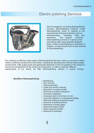 9763989860/9850808733




                                          Electro polishing Services


                                                   We are engaged in providing electropolishing
                                                   services, electropolishing solutions, metal
                                                   electropolishing, which is catering to the
                                                   requirements of diverse industries such as
                                                   pharmaceutical,       hardware, locks and
                                                   machinery.       Our expert's        conducts
                                                   electropolishing services in a series of wet
                                                   processing steps using specially designed
                                                   tanks, similar to electroplating or anodizing. In
                                                   addition, we also provide door to door services
                                                   for Electropolishing.




Our company is offering a wide range of Electropolishing Services, which is a process in which,
metal is uniformly removed from the surface, resulting the development of flat as well as bright
surface finish. High quality acids and appropriate electrical current are applied on the surface to
ensure the enhancement of the surface of components. In order to meet the different
requirements of our clients, we offer electropolishing solution in various finishes.




          Benefits of electropolishing:
                                            Brightening
                                            ?
                                            Burr removal
                                            ?
                                            Total passivation
                                            ?
                                            Oxide and tarnish removal
                                            ?
                                            Reduction in surface profile
                                            ?
                                            ? of surface occlusions
                                            Removal
                                            ? resistance
                                            Corrosion
                                            ? ratio of chromium to iron
                                            Increased
                                            ? adhesion in subsequent plating
                                            Improved
                                            ? buffing and grinding costs
                                            Reduced
                                            ? of directional lines
                                            Removal
                                            Radiusing of sharp edges
                                            ?
                                            ? surface friction
                                            Reduced
                                            Stress relieved surface
                                            ?
                                            ? of hydrogen
                                            Removal




                                                  3
 